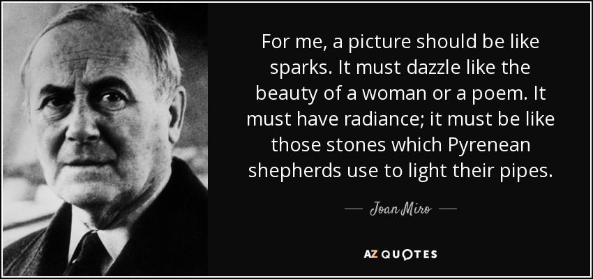 For me, a picture should be like sparks. It must dazzle like the beauty of a woman or a poem. It must have radiance; it must be like those stones which Pyrenean shepherds use to light their pipes. - Joan Miro
