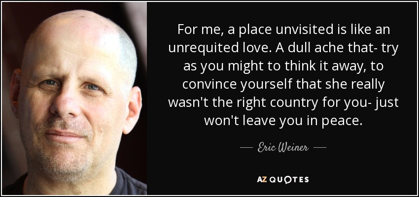 For me, a place unvisited is like an unrequited love. A dull ache that- try as you might to think it away, to convince yourself that she really wasn't the right country for you- just won't leave you in peace. - Eric Weiner