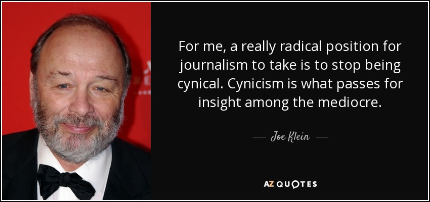For me, a really radical position for journalism to take is to stop being cynical. Cynicism is what passes for insight among the mediocre. - Joe Klein