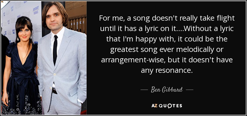 For me, a song doesn't really take flight until it has a lyric on it. ...Without a lyric that I'm happy with, it could be the greatest song ever melodically or arrangement-wise, but it doesn't have any resonance. - Ben Gibbard