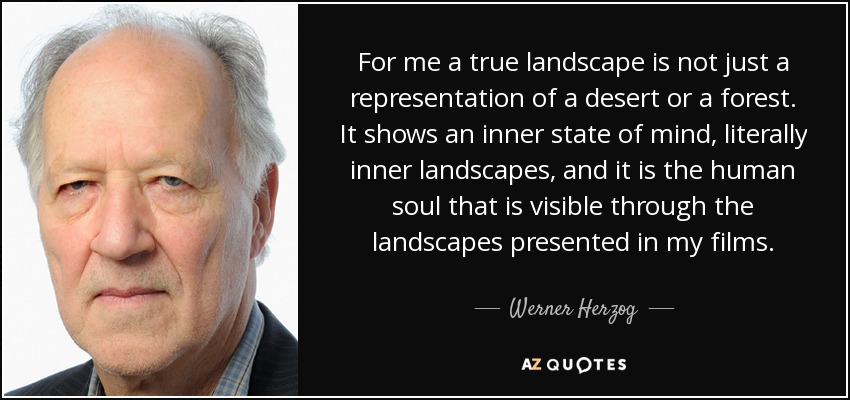 For me a true landscape is not just a representation of a desert or a forest. It shows an inner state of mind, literally inner landscapes, and it is the human soul that is visible through the landscapes presented in my films. - Werner Herzog