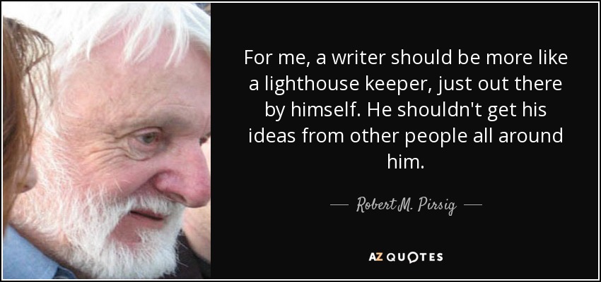 For me, a writer should be more like a lighthouse keeper, just out there by himself. He shouldn't get his ideas from other people all around him. - Robert M. Pirsig