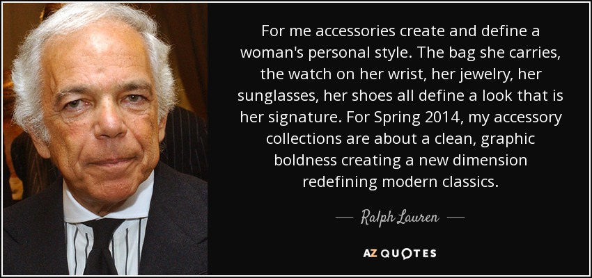 For me accessories create and define a woman's personal style. The bag she carries, the watch on her wrist, her jewelry, her sunglasses, her shoes all define a look that is her signature. For Spring 2014, my accessory collections are about a clean, graphic boldness creating a new dimension redefining modern classics. - Ralph Lauren