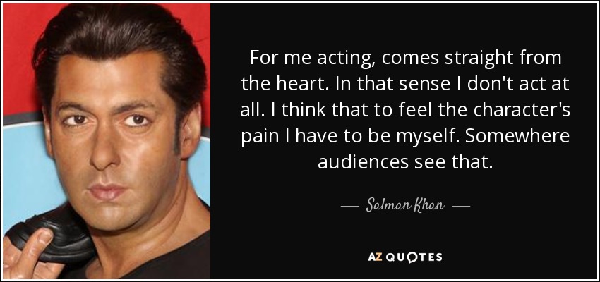 For me acting, comes straight from the heart. In that sense I don't act at all. I think that to feel the character's pain I have to be myself. Somewhere audiences see that. - Salman Khan