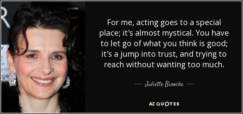 For me, acting goes to a special place; it's almost mystical. You have to let go of what you think is good; it's a jump into trust, and trying to reach without wanting too much. - Juliette Binoche