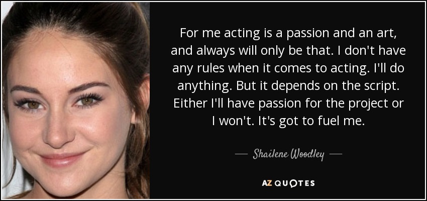 For me acting is a passion and an art, and always will only be that. I don't have any rules when it comes to acting. I'll do anything. But it depends on the script. Either I'll have passion for the project or I won't. It's got to fuel me. - Shailene Woodley