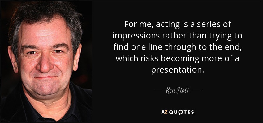 For me, acting is a series of impressions rather than trying to find one line through to the end, which risks becoming more of a presentation. - Ken Stott