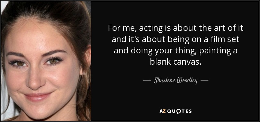 For me, acting is about the art of it and it's about being on a film set and doing your thing, painting a blank canvas. - Shailene Woodley