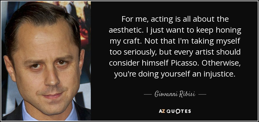 For me, acting is all about the aesthetic. I just want to keep honing my craft. Not that I'm taking myself too seriously, but every artist should consider himself Picasso. Otherwise, you're doing yourself an injustice. - Giovanni Ribisi