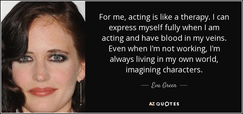 For me, acting is like a therapy. I can express myself fully when I am acting and have blood in my veins. Even when I'm not working, I'm always living in my own world, imagining characters. - Eva Green