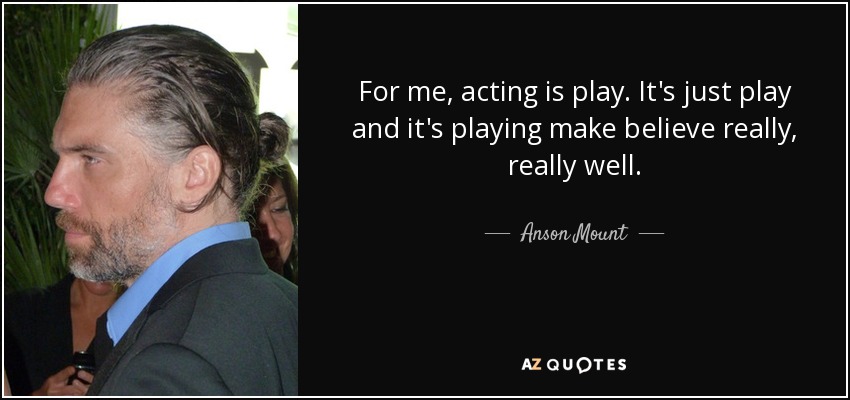 For me, acting is play. It's just play and it's playing make believe really, really well. - Anson Mount