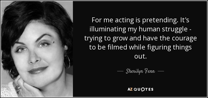 For me acting is pretending. It's illuminating my human struggle - trying to grow and have the courage to be filmed while figuring things out. - Sherilyn Fenn