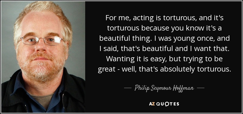 For me, acting is torturous, and it's torturous because you know it's a beautiful thing. I was young once, and I said, that's beautiful and I want that. Wanting it is easy, but trying to be great - well, that's absolutely torturous. - Philip Seymour Hoffman