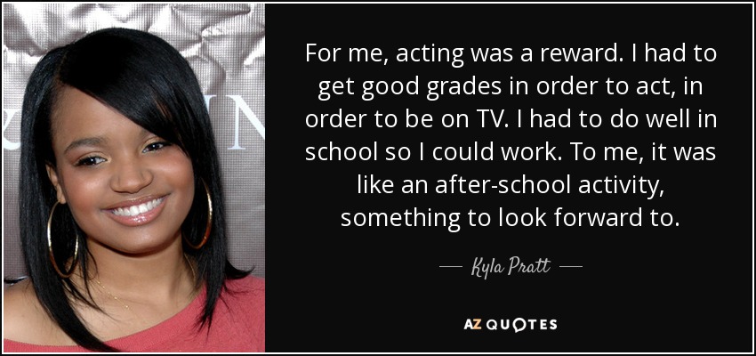 For me, acting was a reward. I had to get good grades in order to act, in order to be on TV. I had to do well in school so I could work. To me, it was like an after-school activity, something to look forward to. - Kyla Pratt