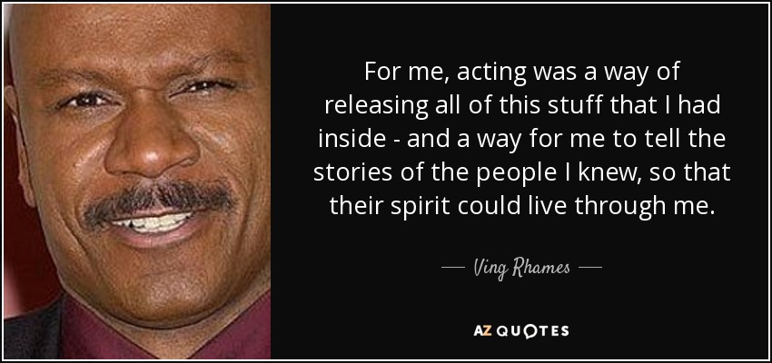 For me, acting was a way of releasing all of this stuff that I had inside - and a way for me to tell the stories of the people I knew, so that their spirit could live through me. - Ving Rhames