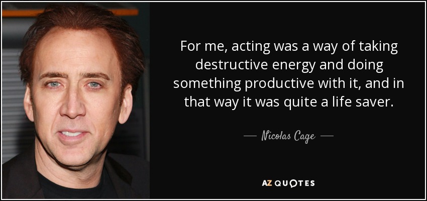 For me, acting was a way of taking destructive energy and doing something productive with it, and in that way it was quite a life saver. - Nicolas Cage