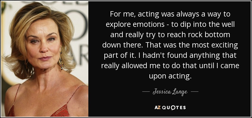 For me, acting was always a way to explore emotions - to dip into the well and really try to reach rock bottom down there. That was the most exciting part of it. I hadn't found anything that really allowed me to do that until I came upon acting. - Jessica Lange
