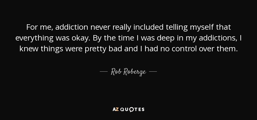 For me, addiction never really included telling myself that everything was okay. By the time I was deep in my addictions, I knew things were pretty bad and I had no control over them. - Rob Roberge