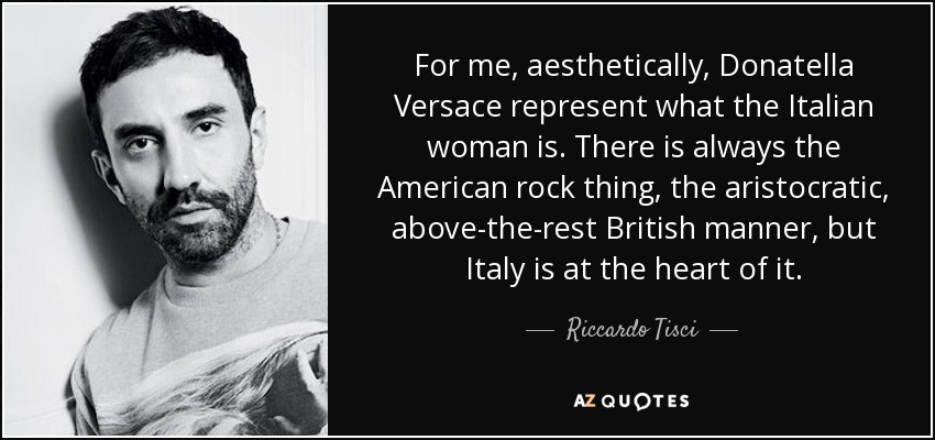 For me, aesthetically, Donatella Versace represent what the Italian woman is. There is always the American rock thing, the aristocratic, above-the-rest British manner, but Italy is at the heart of it. - Riccardo Tisci