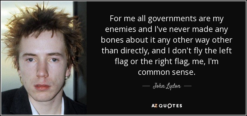 For me all governments are my enemies and I've never made any bones about it any other way other than directly, and I don't fly the left flag or the right flag, me, I'm common sense. - John Lydon