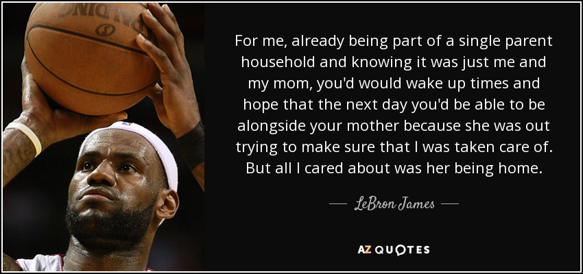 For me, already being part of a single parent household and knowing it was just me and my mom, you'd would wake up times and hope that the next day you'd be able to be alongside your mother because she was out trying to make sure that I was taken care of. But all I cared about was her being home. - LeBron James