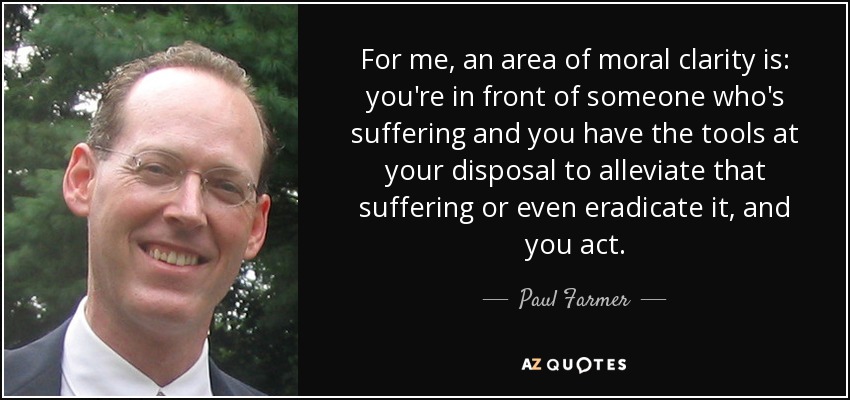 For me, an area of moral clarity is: you're in front of someone who's suffering and you have the tools at your disposal to alleviate that suffering or even eradicate it, and you act. - Paul Farmer