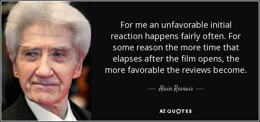 For me an unfavorable initial reaction happens fairly often. For some reason the more time that elapses after the film opens, the more favorable the reviews become. - Alain Resnais