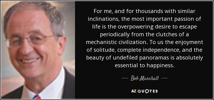 For me, and for thousands with similar inclinations, the most important passion of life is the overpowering desire to escape periodically from the clutches of a mechanistic civilization. To us the enjoyment of solitude, complete independence, and the beauty of undefiled panoramas is absolutely essential to happiness. - Bob Marshall