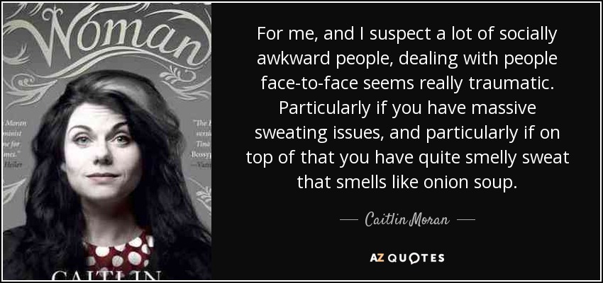 For me, and I suspect a lot of socially awkward people, dealing with people face-to-face seems really traumatic. Particularly if you have massive sweating issues, and particularly if on top of that you have quite smelly sweat that smells like onion soup. - Caitlin Moran