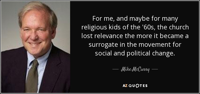 For me, and maybe for many religious kids of the '60s, the church lost relevance the more it became a surrogate in the movement for social and political change. - Mike McCurry
