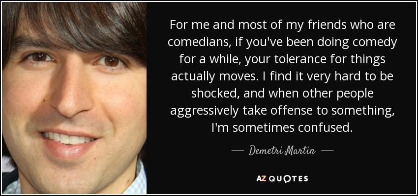 For me and most of my friends who are comedians, if you've been doing comedy for a while, your tolerance for things actually moves. I find it very hard to be shocked, and when other people aggressively take offense to something, I'm sometimes confused. - Demetri Martin