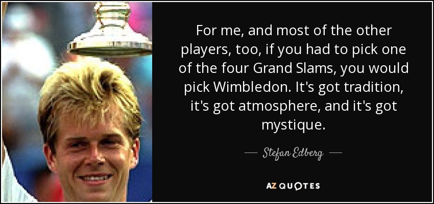 For me, and most of the other players, too, if you had to pick one of the four Grand Slams, you would pick Wimbledon. It's got tradition, it's got atmosphere, and it's got mystique. - Stefan Edberg