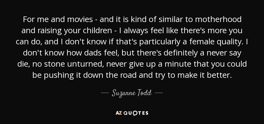 For me and movies - and it is kind of similar to motherhood and raising your children - I always feel like there's more you can do, and I don't know if that's particularly a female quality. I don't know how dads feel, but there's definitely a never say die, no stone unturned, never give up a minute that you could be pushing it down the road and try to make it better. - Suzanne Todd