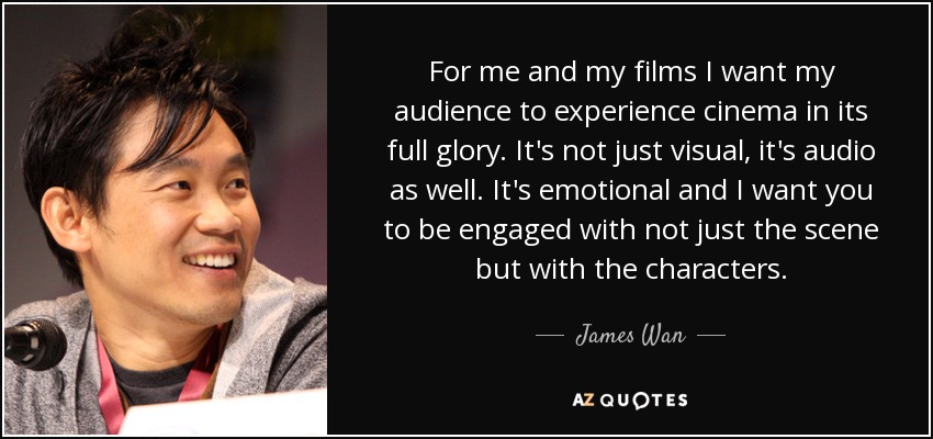 For me and my films I want my audience to experience cinema in its full glory. It's not just visual, it's audio as well. It's emotional and I want you to be engaged with not just the scene but with the characters. - James Wan