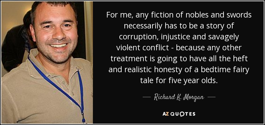 For me, any fiction of nobles and swords necessarily has to be a story of corruption, injustice and savagely violent conflict - because any other treatment is going to have all the heft and realistic honesty of a bedtime fairy tale for five year olds. - Richard K. Morgan