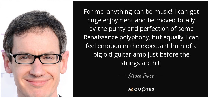 For me, anything can be music! I can get huge enjoyment and be moved totally by the purity and perfection of some Renaissance polyphony, but equally I can feel emotion in the expectant hum of a big old guitar amp just before the strings are hit. - Steven Price