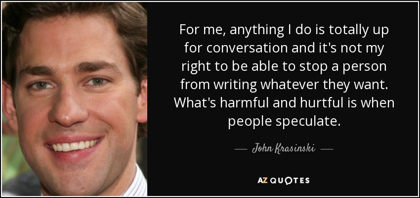 For me, anything I do is totally up for conversation and it's not my right to be able to stop a person from writing whatever they want. What's harmful and hurtful is when people speculate. - John Krasinski