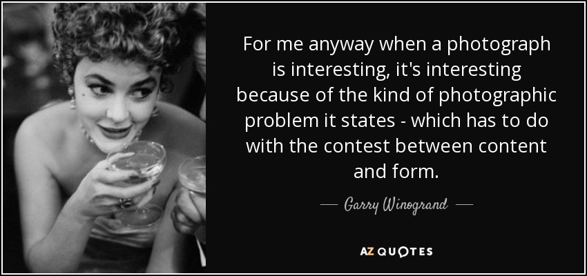 For me anyway when a photograph is interesting, it's interesting because of the kind of photographic problem it states - which has to do with the contest between content and form. - Garry Winogrand