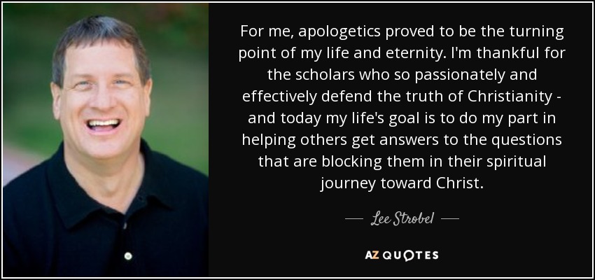 For me, apologetics proved to be the turning point of my life and eternity. I'm thankful for the scholars who so passionately and effectively defend the truth of Christianity - and today my life's goal is to do my part in helping others get answers to the questions that are blocking them in their spiritual journey toward Christ. - Lee Strobel