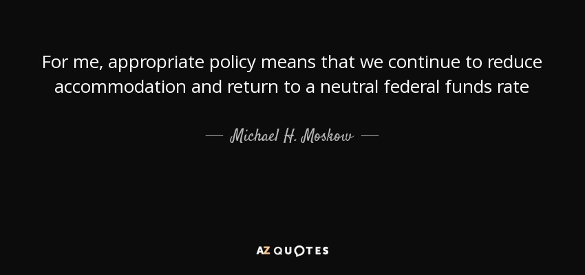 For me, appropriate policy means that we continue to reduce accommodation and return to a neutral federal funds rate - Michael H. Moskow