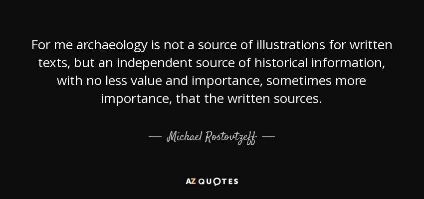 For me archaeology is not a source of illustrations for written texts, but an independent source of historical information, with no less value and importance, sometimes more importance, that the written sources. - Michael Rostovtzeff