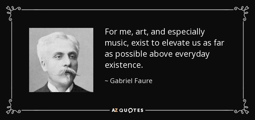 For me, art, and especially music, exist to elevate us as far as possible above everyday existence. - Gabriel Faure