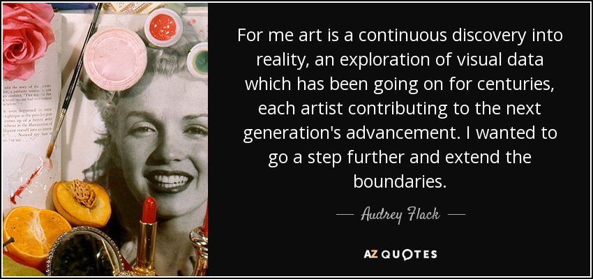 For me art is a continuous discovery into reality, an exploration of visual data which has been going on for centuries, each artist contributing to the next generation's advancement. I wanted to go a step further and extend the boundaries. - Audrey Flack