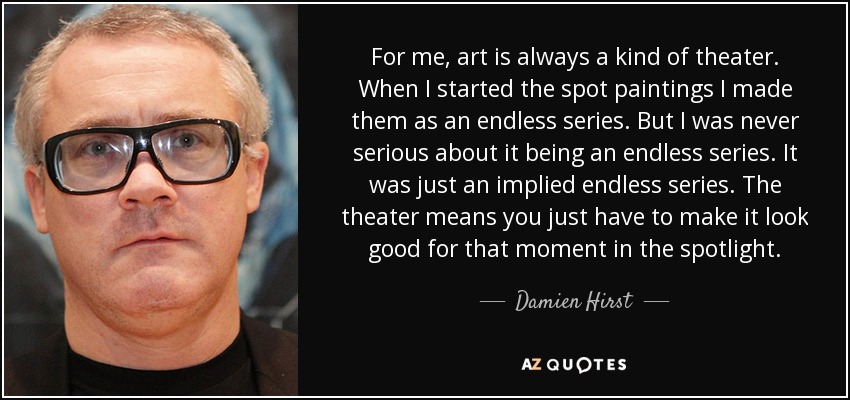 For me, art is always a kind of theater. When I started the spot paintings I made them as an endless series. But I was never serious about it being an endless series. It was just an implied endless series. The theater means you just have to make it look good for that moment in the spotlight. - Damien Hirst