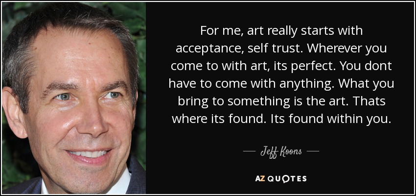 For me, art really starts with acceptance, self trust. Wherever you come to with art, its perfect. You dont have to come with anything. What you bring to something is the art. Thats where its found. Its found within you. - Jeff Koons