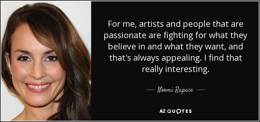 For me, artists and people that are passionate are fighting for what they believe in and what they want, and that's always appealing. I find that really interesting. - Noomi Rapace