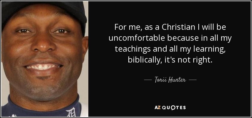 For me, as a Christian I will be uncomfortable because in all my teachings and all my learning, biblically, it's not right. - Torii Hunter