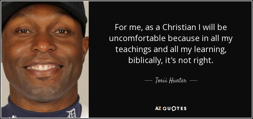 For me, as a Christian I will be uncomfortable because in all my teachings and all my learning, biblically, it's not right. - Torii Hunter