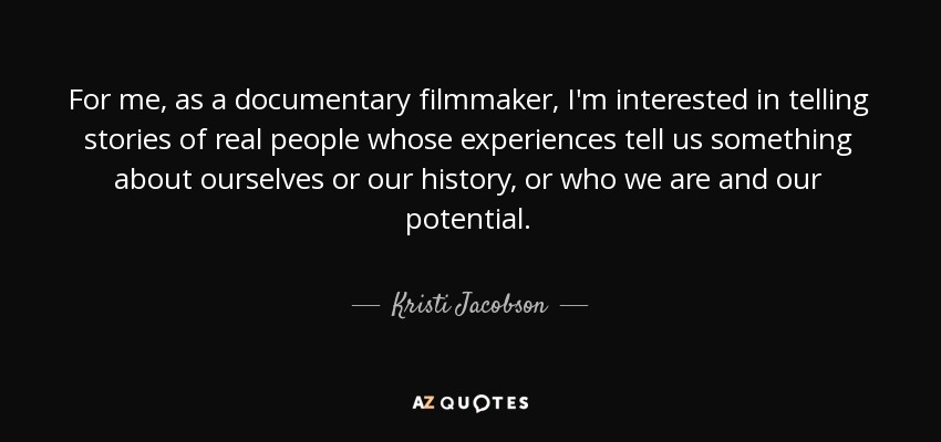 For me, as a documentary filmmaker, I'm interested in telling stories of real people whose experiences tell us something about ourselves or our history, or who we are and our potential. - Kristi Jacobson