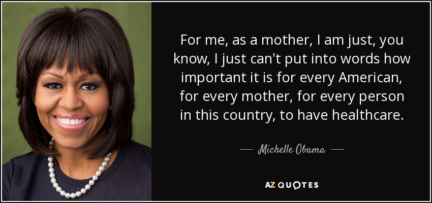 For me, as a mother, I am just, you know, I just can't put into words how important it is for every American, for every mother, for every person in this country, to have healthcare. - Michelle Obama